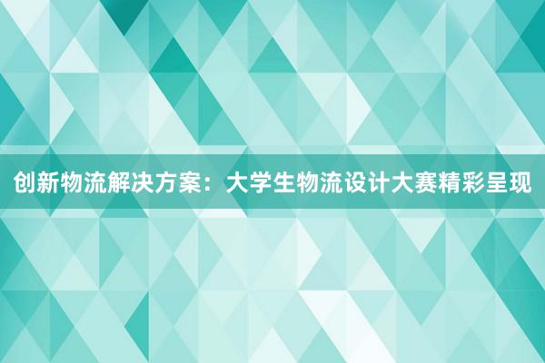 创新物流解决方案：大学生物流设计大赛精彩呈现